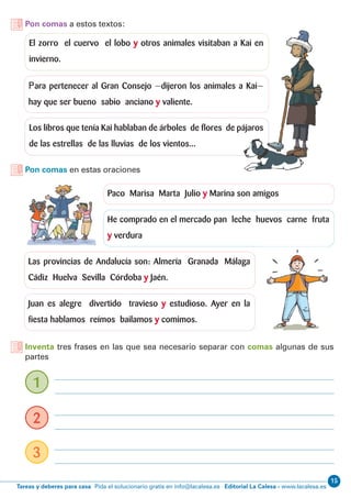15
Editorial La Calesa - www.lacalesa.esTareas y deberes para casa Pida el solucionario gratis en info@lacalesa.es
Pon comas a estos textos:
Pon comas en estas oraciones
Inventa tres frases en las que sea necesario separar con comas algunas de sus
partes
El zorro el cuervo el lobo y otros animales visitaban a Kai en
invierno.
Paco Marisa Marta Julio y Marina son amigos
He comprado en el mercado pan leche huevos carne fruta
y verdura
Las provincias de Andalucía son: Almería Granada Málaga
Cádiz Huelva Sevilla Córdoba y Jaén.
Juan es alegre divertido travieso y estudioso. Ayer en la
fiesta hablamos reímos bailamos y comimos.
Para pertenecer al Gran Consejo —dijeron los animales a Kai—
hay que ser bueno sabio anciano y valiente.
1
2
3
Los libros que tenía Kai hablaban de árboles de flores de pájaros
de las estrellas de las lluvias de los vientos...
 
