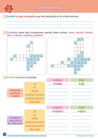 16
Edición Especial Gratuita Cuarentena Coronavirus 5º Educación Primaria
Escribe la regla ortográfica que has estudiado en la unidad anterior
Completa estos dos crucigramas usando estos verbos: traer, reducir, inducir,
decir, traducir, conducir, producir
Estudio de la j
verbos que no tienen g ni j en el infinitivo2
e
e
a
a
t e
r
a
a
r
r
i
r
jc
j r
a
o
o
c
p
j
r
ij
d
t o
s
i m o s
s
s
j
j i
mijt
m s
Escribe como en el ejemplo
traer
traje
traer
trajera
traducir
traduje
traducir
tradujera
yo
tú
él/ella
nosotros/nosotras
vosotros/vosotras
ellos/ellas
yo
tú
él/ella
nosotros/nosotras
vosotros/vosotras
ellos/ellas
Pretérito
perfecto
simple
Pretérito
imperfecto
de subjuntivo
 