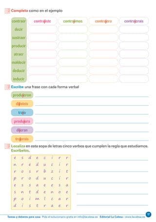 17
Editorial La Calesa - www.lacalesa.esTareas y deberes para casa Pida el solucionario gratis en info@lacalesa.es
Completa como en el ejemplo
contraer
decir
sustraer
producir
atraer
maldecir
deducir
inducir
contrajimos contrajera contrajeraiscontrajiste
produjeron
dijisteis
trajerais
trajo
produjera
dijeran
Escribe una frase con cada forma verbal
Localiza en esta sopa de letras cinco verbos que cumplen la regla que estudiamos.
Escríbelos.
e
n
r
p
e
s
p
d
c
u
b
u
e
e
l
r
d
e
s
o
s
t
i
s
r
i
i
i
s
o
a
e
s
r
o
r
s
n
o
i
i
c
z
c
e
n
c
a
e
d
r
d
a
d
m
t
r
r
t
r
a
e
r
r
 