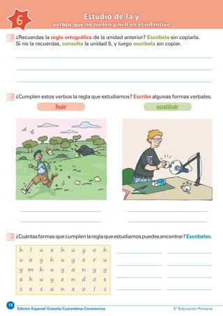 18
Edición Especial Gratuita Cuarentena Coronavirus 5º Educación Primaria
Estudio de la y
verbos que no tienen y ni ll en el infinitivo6
¿Recuerdas la regla ortográfica de la unidad anterior? Escríbela sin copiarla.
Si no la recuerdas, consulta la unidad 5, y luego escríbela sin copiar.
¿Cumplen estos verbos la regla que estudiamos? Escribe algunas formas verbales.
¿Cuántasformasquecumplenlareglaqueestudiamospuedesencontrar?Escríbelas.
sustituirhuir
l
o
m
h
o
h
u
y
a
s
u
y
a
n
x
x
h
u
y
a
o
r
y
o
l
u
y
h
u
s
y
e
n
d
o
h
u
y
e
n
h
u
y
e
s
 