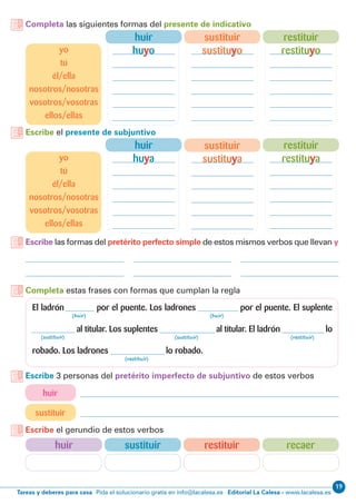 19
Editorial La Calesa - www.lacalesa.esTareas y deberes para casa Pida el solucionario gratis en info@lacalesa.es
Completa las siguientes formas del presente de indicativo
Escribe el presente de subjuntivo
Escribe las formas del pretérito perfecto simple de estos mismos verbos que llevan y
Completa estas frases con formas que cumplan la regla
El ladrón por el puente. Los ladrones por el puente. El suplente
al titular. Los suplentes al titular. El ladrón lo
robado. Los ladrones lo robado.
(huir) (huir)
(sustituir) (sustituir) (restituir)
(restituir)
huir
sustituir
Escribe 3 personas del pretérito imperfecto de subjuntivo de estos verbos
Escribe el gerundio de estos verbos
recaerrestituirsustituirhuir
restituir
restituya
restituir
restituyo
sustituir
sustituyo
sustituir
sustituya
huir
huya
huir
huyo
yo
tú
él/ella
nosotros/nosotras
vosotros/vosotras
ellos/ellas
yo
tú
él/ella
nosotros/nosotras
vosotros/vosotras
ellos/ellas
 