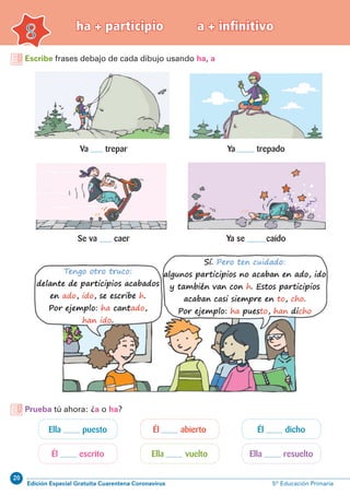 20
Edición Especial Gratuita Cuarentena Coronavirus 5º Educación Primaria
Escribe frases debajo de cada dibujo usando ha, a
8
ha + participio a + infinitivo
Va trepar
Se va caer Ya se caído
Ya trepado
Ella puesto Él dichoÉl abierto
Él escrito Ella resueltoElla vuelto
Prueba tú ahora: ¿a o ha?
 