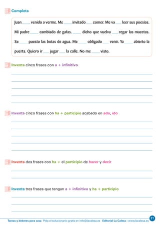21
Editorial La Calesa - www.lacalesa.esTareas y deberes para casa Pida el solucionario gratis en info@lacalesa.es
Completa
Juan venido a verme. Me invitado comer. Me va leer sus poesías.
Mi padre cambiado de gafas. dicho que vuelva regar las macetas.
Se puesto las botas de agua. Me obligado venir. Ya abierto la
puerta. Quiero ir jugar la calle. No me visto.
Inventa cinco frases con a + infinitivo
Inventa cinco frases con ha + participio acabado en ado, ido
Inventa dos frases con ha + el participio de hacer y decir
Inventa tres frases que tengan a + infinitivo y ha + participio
 