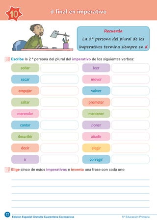 22
Edición Especial Gratuita Cuarentena Coronavirus 5º Educación Primaria
d final en imperativo
10
Recuerda
La 2ª persona del plural de los
imperativos termina siempre en d
Escribe la 2 ª persona del plural del imperativo de los siguientes verbos:
Elige cinco de estos imperativos e inventa una frase con cada uno
soñar
merendar
leer
mantener
secar
cantar
mover
poner
empujar
describir
volver
añadir
saltar
decir
ir
prometer
elegir
corregir
 