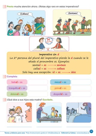 23
Editorial La Calesa - www.lacalesa.esTareas y deberes para casa Pida el solucionario gratis en info@lacalesa.es
Presta mucha atención ahora. ¿Notas algo raro en estos imperativos?
¿Qué dice a sus hijos esta madre? Escríbelo.
Completa
Imperativo sin d
La 2ª persona del plural del imperativo pierde la d cuando se le
añade el pronombre os. Ejemplos:
sentad + os sentaos
callad + os callaos
Solo hay una excepción: id + os idos
bañad + os meced + os
tranquilizad + os peinad + os
detened + os despedid + os
¡Callaos! ¡Sentaos!
 