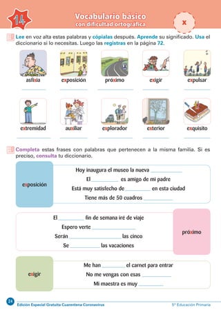 24
Edición Especial Gratuita Cuarentena Coronavirus 5º Educación Primaria
Vocabulario básico
con dificultad ortográfica14
Lee en voz alta estas palabras y cópialas después. Aprende su significado. Usa el
diccionario si lo necesitas. Luego las registras en la página 72.
Completa estas frases con palabras que pertenecen a la misma familia. Si es
preciso, consulta tu diccionario.
asfixia
extremidad
próximo
explorador
exposición
auxiliar
expulsar
exquisito
exigir
exterior
próximo
exposición
exigir
El fin de semana iré de viaje
Espero verte
Serán las cinco
Se las vacaciones
Hoy inaugura el museo la nueva
El es amigo de mi padre
Está muy satisfecho de en esta ciudad
Tiene más de 50 cuadros
Me han el carnet para entrar
No me vengas con esas
Mi maestra es muy
x
 