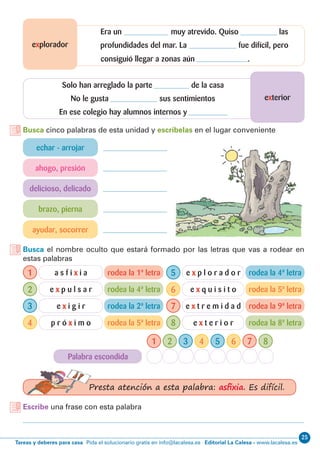 25
Editorial La Calesa - www.lacalesa.esTareas y deberes para casa Pida el solucionario gratis en info@lacalesa.es
exterior
explorador
Solo han arreglado la parte de la casa
No le gusta sus sentimientos
En ese colegio hay alumnos internos y
Era un muy atrevido. Quiso las
profundidades del mar. La fue difícil, pero
rodea la 1ª letra
rodea la 4ª letra
rodea la 2ª letra
rodea la 5ª letra
Palabra escondida
rodea la 4ª letra
rodea la 5ª letra
rodea la 9ª letra
rodea la 8ª letra
Busca cinco palabras de esta unidad y escríbelas en el lugar conveniente
Escribe una frase con esta palabra
Busca el nombre oculto que estará formado por las letras que vas a rodear en
estas palabras
echar - arrojar
ahogo, presión
delicioso, delicado
brazo, pierna
ayudar, socorrer
1
1
5
5
2
2
6
6
3
3
7
7
4
4
8
8
a s f i x i a
e x p u l s a r
e x i g i r
p r ó x i m o
e x p l o r a d o r
e x q u i s i t o
e x t r e m i d a d
e x t e r i o r
Presta atención a esta palabra: asfixia. Es difícil.
consiguió llegar a zonas aún .
 