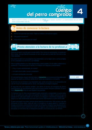 27
Editorial La Calesa - www.lacalesa.esTareas y deberes para casa Pida el solucionario gratis en info@lacalesa.es
17
Este era un perro muy fiel que no tenía dueño. Pero como no tenía dueño, no podía ser
fiel a nadie, así que decidió buscarse un amo al que servir y serle fiel. Eso era lo que
más deseaba.
Se colocó el perro en una esquina muy transitada a ver si algún amo o ama se fijaba
en él y aceptaba sus servicios y su fidelidad.
Pero la gente pasaba a su lado apresurada y preocupada y no se daba cuenta de su
presencia. Y los pocos que lo hacían, lo miraban con disgusto y exclamaban:
—¡Huy, un perro abandonado, sin dueño!
—¡Un perro de la calle, nunca lo adoptaría!
—¡Un perro sin familia conocida!
Envistadelfracaso,elperrodecidióseguiral transeúntequeleparecieramásadecuado
para ser su dueño y continuar detrás de él hasta que aceptara su compañía.
El primero fue un hombre muy importante que, antes de entrar en un restaurante de
lujo en el que no admitían perros, le dio una patada y lo obligó a largarse.
El segundo era una viejecita amable, que llamó al servicio de recogida de perros
abandonados del ayuntamiento para que se preocuparan del perro perdido. El perro
huyó despavorido antes de que llegaran los guardias.
Y el tercero fue un chico que se agachó para acariciarlo y preguntarle si quería estar
con él, si quería ser suyo; pero sus padres se enfadaron al darse cuenta de que se
paraba en la calle para hablar con un perro y le obligaron a levantarse enseguida y a
seguir a su lado haciéndoles prometer que nunca más tocaría a un perro de la calle.
El perro se quedó muy triste, porque aquel parecía un buen amo. Pero al poco rato del
encuentro el chico volvió, esta vez solo, lo recogió en un gesto rápido y, mientras lo
llevaba corriendo a una tienda de animales de compañía, le explicó que obedeciera sin
rechistar todo lo que le ordenara el dueño del negocio, que confiara en él, que se había
escapado un momento de un restaurante cercano con la excusa de ir al servicio.
1. Adivina de qué trata este texto. Fíjate en el título a ver qué te sugiere.
2. ¿Te gustan los perros?
3. ¿Has tenido o tienes perro en casa?
transeúnte: peatón
Antes de comenzar la lectura
Cuento
del perro comprado 4
Este cuento narra la historia de un perro que busca dueño y la estrategia de un niño
para quedarse con él.
despavorido: asustado
Presta atención a la lectura de tu profesor,a
 
