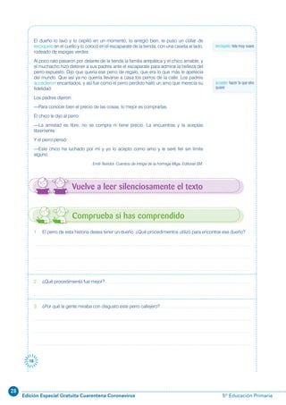 28
Edición Especial Gratuita Cuarentena Coronavirus 5º Educación Primaria
18
El dueño lo lavó y lo cepilló en un momento, lo arregló bien, le puso un collar de
terciopelo en el cuello y lo colocó en el escaparate de la tienda, con una caseta al lado,
rodeado de espigas verdes.
Al poco rato pasaron por delante de la tienda la familia antipática y el chico amable, y
el muchacho hizo detener a sus padres ante el escaparate para admirar la belleza del
perro expuesto. Dijo que quería ese perro de regalo, que era lo que más le apetecía
del mundo. Que así ya no querría llevarse a casa los perros de la calle. Los padres
accedieron encantados, y así fue como el perro perdido halló un amo que merecía su
fidelidad.
Los padres dijeron:
—Para conocer bien el precio de las cosas, lo mejor es comprarlas.
El chico le dijo al perro:
—La amistad es libre, no se compra ni tiene precio. La encuentras y la aceptas
libremente.
Y el perro pensó:
—Este chico ha luchado por mí y yo lo acepto como amo y le seré fiel sin límite
alguno.
Emili Teixidor. Cuentos de intriga de la hormiga Miga. Editorial SM.
Vuelve a leer silenciosamente el texto
terciopelo: tela muy suave
1. El perro de esta historia desea tener un dueño. ¿Qué procedimientos utilizó para encontrar ese dueño?
2. ¿Qué procedimiento fue mejor?
3. ¿Por qué la gente miraba con disgusto este perro callejero?
Comprueba si has comprendido
acceder: hacer lo que otro
quiere
 