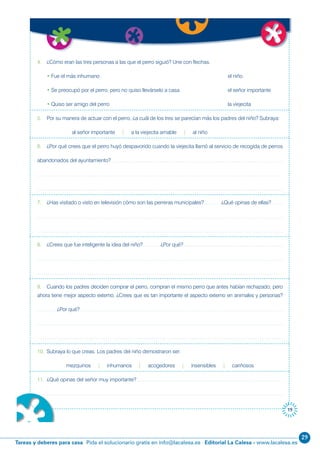 29
Editorial La Calesa - www.lacalesa.esTareas y deberes para casa Pida el solucionario gratis en info@lacalesa.es
19
4. ¿Cómo eran las tres personas a las que el perro siguió? Une con flechas.
• Fue el más inhumano el niño
• Se preocupó por el perro, pero no quiso llevárselo a casa el señor importante
• Quiso ser amigo del perro la viejecita
5. Por su manera de actuar con el perro, ¿a cuál de los tres se parecían más los padres del niño? Subraya:
al señor importante | a la viejecita amable | al niño
6. ¿Por qué crees que el perro huyó despavorido cuando la viejecita llamó al servicio de recogida de perros
abandonados del ayuntamiento?
7. ¿Has visitado o visto en televisión cómo son las perreras municipales? ¿Qué opinas de ellas?
8. ¿Crees que fue inteligente la idea del niño? ¿Por qué?
9. Cuando los padres deciden comprar el perro, compran el mismo perro que antes habían rechazado; pero
ahora tiene mejor aspecto externo. ¿Crees que es tan importante el aspecto externo en animales y personas?
¿Por qué?
10. Subraya lo que creas. Los padres del niño demostraron ser:
mezquinos | inhumanos | acogedores | insensibles | cariñosos
11. ¿Qué opinas del señor muy importante?
 
