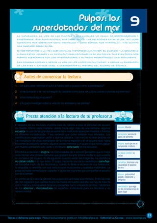 31
Editorial La Calesa - www.lacalesa.esTareas y deberes para casa Pida el solucionario gratis en info@lacalesa.es
37
El misterio de los tiburones muertos traía de cabeza a todo el personal del acuario
de Seattle. Como cada mañana, desde hacía algo más de una semana, algunos
escualos de uno de los grandes acuarios de la institución aparecían muertos o heridos
de diferente consideración. Y era evidente que todos estaban muy alterados. Los
científicos se preguntaban quién o qué los atacaba. Las marcas no eran propias de
los mordiscos de otros ejemplares de la misma especie y en el acuario solo había
tiburones de pequeño tamaño, algunos peces menores y un pulpo al que todos daban
por muerto, pensando que, tarde o temprano, sería pasto de los escualos.
Decididos a resolver el enigma, los responsables de la sección pensaron que lo mejor
sería montar una cámara nocturna que grabara durante toda la noche lo que sucedía
en el interior del acuario. Al día siguiente, cuando vieron las imágenes, los científicos
no daban crédito a lo que veían. El pulpo, haciendo uso de su asombroso camuflaje,
se acercaba a uno de los tiburones y, cuando lo tenía al alcance de sus tentáculos,
lo atrapaba, lo envolvía con sus ocho brazos musculosos y acababa matándolo. La
presa se había convertido en cazador. Y todos los tiburones que compartían el acuario
con él lo temían.
En contra de la creencia general, los pulpos son animales asombrosos. Entre las más
de cien especies que pueblan todos los mares de nuestro planeta, los hay de más de
cinco metros y ochenta kilos de peso y pequeños como una pelota de tenis, habitantes
de los abismos y merodeadores de superficie, inofensivos para los hombres y de
veneno mortal.
La naturaleza, la vida de las plantas y los animales no dejan de sorprendernos y
enseñarnos. Sus adaptaciones, sus capacidades, las relaciones entre ellos, su lucha
constante por sobrevivir como individuos y como especie nos maravillan, más cuanto
más sabemos sobre ellos.
Si nos referimos a la vida submarina, el misterio es aun mayor. El silencio y la oscuridad
llenan estos lugares y la dificultad para estudiarlos se multiplica. Nuestra época nos
permite acercarnos con los investigadores a su medio respetándolo casi totalmente.
Las cámaras ayudan a seguir la vida de los linces en cautividad, a seguir la emigración
de las aves y, en este caso, a desentrañar el misterio del acuario de Seattle.
escualo: tiburón
Antes de comenzar la lectura
Pulpos: los
superdotados del mar 9
1. ¿A qué puede referirse el autor al hablar de los pulpos como superdotados?
2. ¿Has buceado o te has sumergido lo bastante como para ver pulpos, peces o plantas submarinas?
3. ¿Has visitado algún acuario?
4. ¿Te gusta investigar sobre la vida de los animales y las plantas?
merodeador: que vaga
por las inmediaciones de
algún lugar
abismo: profundidad
grande, imponente y
peligrosa
camuflaje: disimular una
cosa dando el aspecto
de otra
no daban crédito: no
creían
enigma: cosa que no se
comprende; misterio
sería pasto: serviría de
pasto, de alimento
Presta atención a la lectura de tu profesor,a
 