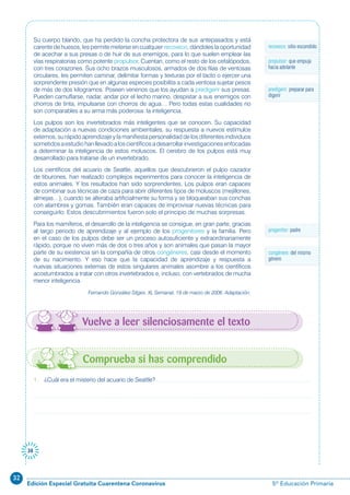 32
Edición Especial Gratuita Cuarentena Coronavirus 5º Educación Primaria
38
Su cuerpo blando, que ha perdido la concha protectora de sus antepasados y está
carente de huesos, les permite meterse en cualquier recoveco, dándoles la oportunidad
de acechar a sus presas o de huir de sus enemigos, para lo que suelen emplear las
vías respiratorias como potente propulsor. Cuentan, como el resto de los cefalópodos,
con tres corazones. Sus ocho brazos musculosos, armados de dos filas de ventosas
circulares, les permiten caminar, delimitar formas y texturas por el tacto o ejercer una
sorprendente presión que en algunas especies posibilita a cada ventosa sujetar pesos
de más de dos kilogramos. Poseen venenos que los ayudan a predigerir sus presas.
Pueden camuflarse, nadar, andar por el lecho marino, despistar a sus enemigos con
chorros de tinta, impulsarse con chorros de agua… Pero todas estas cualidades no
son comparables a su arma más poderosa: la inteligencia.
Los pulpos son los invertebrados más inteligentes que se conocen. Su capacidad
de adaptación a nuevas condiciones ambientales, su respuesta a nuevos estímulos
externos, su rápido aprendizaje y la manifiesta personalidad de los diferentes individuos
sometidosaestudiohanllevadoaloscientíficosadesarrollarinvestigacionesenfocadas
a determinar la inteligencia de estos moluscos. El cerebro de los pulpos está muy
desarrollado para tratarse de un invertebrado.
Los científicos del acuario de Seattle, aquellos que descubrieron el pulpo cazador
de tiburones, han realizado complejos experimentos para conocer la inteligencia de
estos animales. Y los resultados han sido sorprendentes. Los pulpos eran capaces
de combinar sus técnicas de caza para abrir diferentes tipos de moluscos (mejillones,
almejas…), cuando se alteraba artificialmente su forma y se bloqueaban sus conchas
con alambres y gomas. También eran capaces de improvisar nuevas técnicas para
conseguirlo. Estos descubrimientos fueron solo el principio de muchas sorpresas.
Para los mamíferos, el desarrollo de la inteligencia se consigue, en gran parte, gracias
al largo periodo de aprendizaje y al ejemplo de los progenitores y la familia. Pero
en el caso de los pulpos debe ser un proceso autosuficiente y extraordinariamente
rápido, porque no viven más de dos o tres años y son animales que pasan la mayor
parte de su existencia sin la compañía de otros congéneres, casi desde el momento
de su nacimiento. Y eso hace que la capacidad de aprendizaje y respuesta a
nuevas situaciones externas de estos singulares animales asombre a los científicos
acostumbrados a tratar con otros invertebrados e, incluso, con vertebrados de mucha
menor inteligencia.
Fernando González-Sitges. XL Semanal, 19 de marzo de 2006. Adaptación.
recoveco: sitio escondido
Vuelve a leer silenciosamente el texto
1. ¿Cuál era el misterio del acuario de Seattle?
Comprueba si has comprendido
propulsor: que empuja
hacia adelante
predigerir: preparar para
digerir
progenitor: padre
congénere: del mismo
género
 