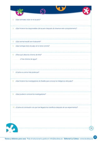 33
Editorial La Calesa - www.lacalesa.esTareas y deberes para casa Pida el solucionario gratis en info@lacalesa.es
39
2. ¿Qué animales vivían en el acuario?
3. ¿Qué hicieron los responsables del acuario después de observar este comportamiento?
4. ¿Qué animal resultó ser el atacante?
5. ¿Qué ventajas tiene el pulpo al no tener concha?
6. ¿Para qué utiliza los chorros de tinta?
¿Y los chorros de agua?
7. ¿Cuál es su arma más poderosa?
8. ¿Qué hicieron los investigadores de Seattle para conocer la inteligencia del pulpo?
9. ¿Qué pudieron conocer los investigadores?
10. ¿Cuál es la conclusión a la que han llegado los científicos después de sus experimentos?
 