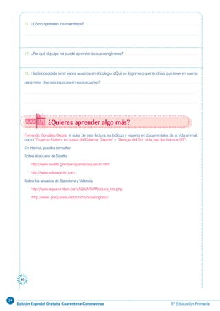 34
Edición Especial Gratuita Cuarentena Coronavirus 5º Educación Primaria
40
Fernando González-Sitges, el autor de esta lectura, es biólogo y experto en documentales de la vida animal,
como “Proyecto Kraken: en busca del Calamar Gigante” y “Georgia del Sur: vida bajo los furiosos 50º”.
En Internet, puedes consultar:
Sobre el acuario de Seattle:
http://www.seattle.gov/tour/spanish/aquarium.htm
http://www.letleonardin.com
Sobre los acuarios de Barcelona y Valencia:
http://www.aquariumbcn.com/AQUARIUM/educa_kits.php
thhp://www. parquesreunidos.com/oceanografic/
11. ¿Cómo aprenden los mamíferos?
12. ¿Por qué el pulpo no puede aprender de sus congéneres?
13. Habéis decidido tener varios acuarios en el colegio. ¿Qué es lo primero que tendríais que tener en cuenta
para meter diversas especies en esos acuarios?
¿Quieres aprender algo más?
 