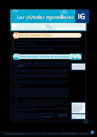 35
Editorial La Calesa - www.lacalesa.esTareas y deberes para casa Pida el solucionario gratis en info@lacalesa.es
65
Laura conoció a Cristina el día que se mudaron a la nueva casa. Una gran jardinera
llena de hortensias separaba sus balcones y además el de Cristina estaba protegido
por una celosía verde, por lo que Laura solamente podía ver su silueta en sombra, a
través del enrejado.
Le enseñó sus juguetes, que eran muchísimos, y gozó de la admiración de su vecina,
que decía: ¡qué bonito!, cada vez que le mostraba uno por encima de la barandilla.
Sin embargo, en aquel entusiasmo no había asomo de envidia, por lo que Laura pensó
que Cristina tenía sin duda cosas mucho mejores que las suyas, y le pidió que le
hablara de ellas.
Fue entonces cuando Cristina le dijo lo de los cristales. Lo pasaba muy bien desde que
se los compraron, porque era estupendo la de cosas que podía ver con ellos.
—¿Qué ves?
Y Cristina le habló de un jardín lleno de flores en el que había una fuente con cuatro
caños. Unos niños iban a beber en ella, y se sorprendían al ver sus rostros reflejados en
el agua. Estaban tan contentos con su descubrimiento que comenzaron a salpicarse
unos a otros, muertos de risa, hasta que una mujer que parecía su madre y que tenía
cara de estar muy enfadada, iba corriendo y gritando mucho, porque se habían mojado
la ropa.
—Pero ya se le ha pasado el enfado porque ha ido al quiosco a comprarles helados.
A partir de aquel día Laura ya no pensaba más que en tener unos cristales como
aquéllos. Estaba segura de que con ellos no se aburriría nunca.
Y acostumbrada a tenerlo todo, pidió, lloró y se negó a comer hasta tener la promesa
de sus padres de comprarle unos.
Pero fue imposible lograrlo. Nadie había visto jamás unos cristales con los que pudieran
verse perritos, niños y fuentes, y Laura se indignó cuando le dieron un caleidoscopio y
una bola transparente llena de nieve, en la que al amainar el temporal podía verse una
casa y dos niños. ¿Es que creían que era tonta?
Los cristales maravillosos
¿Has sentido alguna vez deseos de poseer el juguete de algún amigo? ¿Habrías dado
cualquier cosa por conseguirlo? La siguiente historia está relacionada con estas
preguntas. Seguro que su final te va a sorprender.
1. Fíjate en el título e imagina cómo pueden ser esos cristales para que digamos que son maravillosos.
2. ¿Qué se podrá hacer con ellos?
3. ¿Crees que unos cristales maravillosos pueden llegar a ser el objeto más importante para su dueño?
4. Si tú tuvieras unos cristales así, ¿los cambiarías por algo?
Antes de comenzar la lectura
celosía: reja que se pone
en las ventanas para ver
desde dentro sin ser visto
16
caleidoscopio: tubo
que tiene en su interior
cristales de colores y
espejos que forman
imágenes cuando lo
hacemos girar
amainar: perder fuerza o
energía
Presta atención a la lectura de tu profesor,a
 