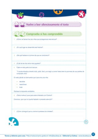 37
Editorial La Calesa - www.lacalesa.esTareas y deberes para casa Pida el solucionario gratis en info@lacalesa.es
67
1. ¿Cómo se llaman las dos niñas que protagonizan esta lectura?
2. ¿En qué lugar se desarrolla esta historia?
3. ¿De qué hablaron el primer día que se conocieron?
4. ¿Cuál de las dos tenía más juguetes?
5. Fíjate en esta parte de la lectura:
“Y acostumbrada a tenerlo todo, pidió, lloró y se negó a comer hasta tener la promesa de sus padres de
comprarle unos”
En este párrafo se demuestra que Laura era una niña:
• decidida
• caprichosa
• triste
Subraya la respuesta verdadera.
6. ¿Tenía motivos Laura para estar enfadada con Cristina?
Entonces, ¿por qué no quería hablarle ni prestarle atención?
7. ¿Cómo consiguió que su vecina le prestara los cristales?
Comprueba si has comprendido
Vuelve a leer silenciosamente el texto
 