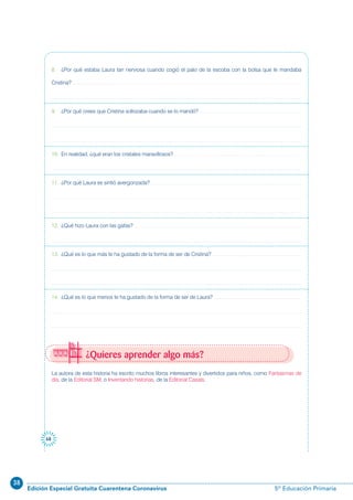 38
Edición Especial Gratuita Cuarentena Coronavirus 5º Educación Primaria
68
¿Quieres aprender algo más?
La autora de esta historia ha escrito muchos libros interesantes y divertidos para niños, como Fantasmas de
día, de la Editorial SM, o Inventando historias, de la Editorial Casals.
8. ¿Por qué estaba Laura tan nerviosa cuando cogió el palo de la escoba con la bolsa que le mandaba
Cristina?
9. ¿Por qué crees que Cristina sollozaba cuando se lo mandó?
10. En realidad, ¿qué eran los cristales maravillosos?
11. ¿Por qué Laura se sintió avergonzada?
12. ¿Qué hizo Laura con las gafas?
13. ¿Qué es lo que más te ha gustado de la forma de ser de Cristina?
14. ¿Qué es lo que menos te ha gustado de la forma de ser de Laura?
 