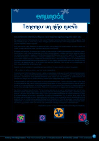 39
Editorial La Calesa - www.lacalesa.esTareas y deberes para casa Pida el solucionario gratis en info@lacalesa.es
69
Lee atentamente esta lectura. Después vas a responder algunas preguntas sobre ella.
Me gustaría morirme. Hemos tenido un niño nuevo. Pretenden hacerme creer que lo ha traído la cigüeña. Pero
naturalmente yo eso no me lo creo, aunque me digo que un niño tiene que venir de alguna parte. Quizá ni los
propios mayores lo sepan muy bien.
Todo está oscuro y frío. Tenemos un verano caluroso, pero yo tengo un odioso invierno sin nieve. Nadie me
quiere, y nadie me prohíbe nada: me dejan hacer todo lo que quiera.
Mi madre está enferma. Ya tuvo una vez la gripe; yo era entonces todavía más pequeña y me sentaba al lado
de su cama y le leía todas las estampas de mi libro de estampas y le contaba cuentos del hada de ámbar y
los caballos que subían y bajaban corriendo las escaleras. Podía querer a mi madre, y ella también me quería
a mí. Pero ahora tiene un niño nuevo y siempre lo está besando, y no me deja que le lea nada. La tía Millie dice
que no debo hacerlo porque mi madre está demasiado enferma y demasiado débil. Pero yo sé perfectamente
que quieren deshacerse de mí porque ahora tienen un niño nuevo. Siempre habían dicho que querían un niño
que fuera más obediente que yo. Ay, si hubiera sido siempre obediente... Pero es que nunca pensaba que me
fuera a caer castigo tan terrible como éste.
Cuando los de la tertulia de mi padre llamaron por teléfono, mi padre respiró en alto por el aparato:
—Sí, un chico; sí, señor, un chico —así, con la voz muy ardiente.
Yo pensé que el teléfono se iba a encender y arder con aquella voz. Y dijo que sí, que él siempre había deseado
tener un chico. ¿Por qué me habrán traído entonces a mí si prefieren tener un chico y yo soy una chica? ¿Acaso
compren a los niños en unos grandes almacenes y las chicas son más baratas y mi padre entonces me
compró sólo porque aún no ganaba dinero suficiente como para poder pagar un chico?
Yo tampoco sé por qué han querido tener un chico precisamente ahora. Conozco a chicos como Hubert Bulle
que les arranca las alas a las bonitas mariposillas y no es capaz de hacer ni una sola flexión y grita de miedo y
se cae en los hoyos del bosque de la ciudad cuando yo le empujo dentro. Sencillamente no puedo imaginarme
que un chico así valga más que una chica. Todo es un misterio, pero yo seguro que conseguiré averiguarlo.
Las chicas somos del sexo femenino. Por las ciencias naturales yo sé que los animales siempre son del sexo
femenino cuando realizan algo valioso. Cuando son del sexo femenino pueden tener crías y dar leche y poner
huevos. Los gallos son del sexo masculino y lo único que pueden hacer es ser de colores y hacer quiquiriquí
y hacerles pedazos las plumas a las gallinas sin ninguna consideración. Por lo demás, en el caso de los
animales, realmente todo es mejor. Si yo pudiera poner huevos, todos se pelearían por mí, ya podría alimentar a
toda la familia, no tendríamos que gastar absolutamente ningún dinero. Antes de la escuela yo pondría siempre
rápidamente un par de huevos y los vendería en el mercado para tener dinero propio. ¡Después de todo, serían
mis huevos, y yo podría hacer con ellos lo que quisiera! Sin embargo, entregaría la mayoría en casa.
Irmgard Keun. La chica con la que no dejaban ir a los chicos. Alfaguara. Adaptación.
EVALUACIÓN
Tenemos un niño nuevo
 