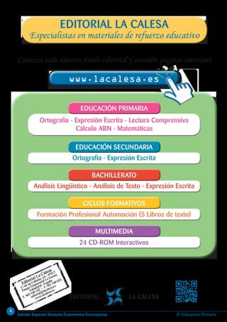 4
Edición Especial Gratuita Cuarentena Coronavirus 5º Educación Primaria
24 CD-ROM Interactivos24 CD-ROM Interactivos
Formación Profesional Automoción (5 Libros de texto)Formación Profesional Automoción (5 Libros de texto)
Análisis Lingüístico - Análisis de Texto - Expresión EscritaAnálisis Lingüístico - Análisis de Texto - Expresión Escrita
Ortografía - Expresión EscritaOrtografía - Expresión Escrita
Ortografía - Expresión Escrita - Lectura Comprensiva
Cálculo ABN - Matemáticas
Ortografía - Expresión Escrita - Lectura Comprensiva
Cálculo ABN - Matemáticas
Conozca todo nuestro fondo editorial y consulte páginas interiores
www.lacalesa.eswww.lacalesa.es
EDUCACIÓN PRIMARIAEDUCACIÓN PRIMARIA
EDUCACIÓN SECUNDARIAEDUCACIÓN SECUNDARIA
BACHILLERATOBACHILLERATO
CICLOS FORMATIVOSCICLOS FORMATIVOS
MULTIMEDIAMULTIMEDIA
Especialistas en materiales de refuerzo educativo
EDITORIAL LA CALESA
 