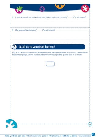 41
Editorial La Calesa - www.lacalesa.esTareas y deberes para casa Pida el solucionario gratis en info@lacalesa.es
71
8. ¿Habían preparado bien sus padres a esta niña para recibir a un hermanito? ¿Por qué lo sabes?
9. ¿Era generosa la protagonista? ¿Por qué lo sabes?
Con un cronómetro, mide el número de palabras de este texto que puedas leer en un minuto. Puedes hacerlo
trabajando en parejas. Escribe en este cuadradito el número de palabras que has leído en un minuto:
¿Cuál es tu velocidad lectora?2
 