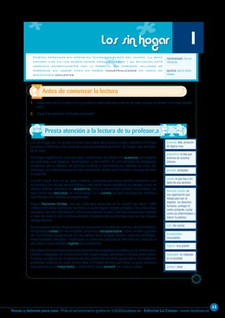 43
Editorial La Calesa - www.lacalesa.esTareas y deberes para casa Pida el solucionario gratis en info@lacalesa.es
5
Los sin hogar son un grupo humano que cada día busca un plato caliente con el que
quitarse el hambre y una cama en la que poder pasar la noche. Su hogar, casi siempre,
es la calle.
Sin hogar significa sin vivienda, pero, sobre todo, se refiere a la ausencia permanente
de personas que esperan, acompañan y dan cariño. En los campos de refugiados
podemos ver a millares de familias viviendo y durmiendo en tiendas de lona. Sin
embargo, son personas que forman una familia, tienen calor humano, aunque les falte
la vivienda.
Los sin hogar son, en su gran mayoría, personas que hace tiempo rompieron con
su familia y su círculo de amistades y hoy están solos, perdieron su trabajo y hoy se
sienten inútiles, perdieron su autoestima y hoy no encuentran sentido a sus vidas. De
esta forma son excluidos de la sociedad. En la cuneta de esta sociedad en continuo
crecimiento y en rabiosa competitividad.
Según Naciones Unidas, una de cada seis personas en el mundo (es decir, 1.000
millones de seres humanos) no tiene un techo digno donde cobijarse. De entre ellos,
alrededor de cien millones son niños que viven en la calle, bien de manera permanente
o bien durante el día o temporalmente, huyendo de sus familias que no les ofrecen
abrigo afectivo.
En los países menos desarrollados los que viven en la calle son pobres: desempleados,
inmigrantes rurales en las ciudades, ancianos, discapacitados, niños, viudas y gentes
sin una mínima ayuda social. En los países ricos, drogas, alcohol, rupturas familiares,
enfermedades mentales, desempleo o carencias educativas terminan por empujar a
las calles a una cantidad ingente de ciudadanos.
Hoy sabemos que estas personas necesitan ser acogidas, curadas y, en la medida de lo
posible, integradas en la sociedad. Esto exige trabajo, paciencia y medios adecuados.
Cuando los daños en la persona se han producido durante largos años, no podemos
pretender curarlos en unos pocos días. El Estado tendrá que hacer un gran esfuerzo
para ayudar a los marginados y, sobre todo, para prevenir los nuevos casos.
Existen personas sin hogar en todos los países del mundo. La gran
mayoría vive en los países menos desarrollados y su situación está
asociada estrechamente con la pobreza. Sin embargo, millones de
personas sin hogar viven en países industrializados en medio de
sociedades opulentas.
1. ¿Has visto en tu ciudad o en tu pueblo a personas que viven en la calle porque no tienen una casa donde
vivir?
2. ¿Qué has pensado de estas personas?
Antes de comenzar la lectura
Los sin hogar 1
industrializado: rico en
industrias
Presta atención a la lectura de tu profesor,a
opulenta: que le sobra
riqueza
ausencia: falta, privación
de alguna cosa
autoestima: la idea que
tenemos de nosotros
mismos
excluido: rechazado
cuneta: lo que hay a los
lados de una carretera
Naciones Unidas: es
una organización que
trabaja para que se
respeten los derechos
humanos, proteger el
medio ambiente, luchar
contra las enfermedades y
reducir la pobreza
rural: del campo
discapacitado:
minusválido
ingente: muy grande
prevenir: evitar
marginado: no integrado
en la sociedad
 