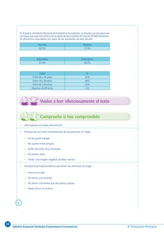 44
Edición Especial Gratuita Cuarentena Coronavirus 5º Educación Primaria
6
1. ¿De quiénes nos habla esta lectura?
2. Subraya las que sean características de las personas sin hogar.
• No les gusta trabajar
• No quieren tener amigos
• Están excluidos de la sociedad
• Se sienten solos
• Tienen una imagen negativa de ellas mismas
3. Subraya el principal problema que tienen las personas sin hogar.
• Viven en la calle
• No tienen una vivienda
• No tienen una familia que las quiera y apoye
• Pasan frío en el invierno
En España, el Instituto Nacional de Estadística ha realizado un estudio con las personas
sinhogarqueusanloscentrosdeacogidadelasciudadesdemásde20.000habitantes.
Te ofrecemos unas tablas con parte de los resultados de este estudio.
Varones Mujeres
82.7% 17.3%
Españoles Extranjeros
51.8% 48.2%
Edad %
Entre 30 y 44 años 42.8
Entre 18 y 29 años 29.9
Entre 45 y 64 años 24.6
Mayores de 65 años 2.8
Vuelve a leer silenciosamente el texto
Comprueba si has comprendido
 