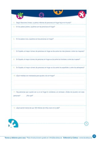 45
Editorial La Calesa - www.lacalesa.esTareas y deberes para casa Pida el solucionario gratis en info@lacalesa.es
7
4. Según Naciones Unidas, ¿cuántos millones de personas sin hogar hay en el mundo?
5. En los países pobres, ¿quiénes son las personas sin hogar?
6. En los países ricos, ¿quiénes son las personas sin hogar?
7. En España, el mayor número de personas sin hogar se da ¿entre los más jóvenes o entre los mayores?
8. En España, el mayor número de personas sin hogar se da ¿entre los hombres o entre las mujeres?
9. En España, el mayor número de personas sin hogar se da ¿entre los españoles o entre los extranjeros?
10. ¿Qué medidas son necesarias para ayudar a los sin hogar?
11. Hay personas que cuando ven a un sin hogar lo condenan y lo rechazan. ¿Estás de acuerdo con esas
personas? ¿Por qué?
12. ¿Qué opinión tienes de que 100 millones de niños vivan en la calle?
 