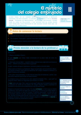 47
Editorial La Calesa - www.lacalesa.esTareas y deberes para casa Pida el solucionario gratis en info@lacalesa.es
45
MIAUUUUU…
—¡Rayos y centellas! ¡Charro!
El gato atigrado que Ulises había encontrado en la plaza salía de entre los
escombros.
—¡Qué susto me has dado! —exclamó Ulises, al tiempo que cogía entre sus brazos al
felino—. ¡Bribón! ¿Conque aquí tienes tu guarida?
El gato, contento de que lo acariciaran, ronroneó y estiró su torcido rabito.
Ulises subió con Charro a su habitación. Según se acercaba, oyó la voz de don Álvaro.
No parecía contento. Casi todos los habitantes del colegio rodeaban al director y al
pobre Fonseca, aún asustado.
—No quiero más escándalos, ni más historias absurdas de fantasmas. Jacinto, creo
que ya es mayorcito para andar con esas tonterías…
La verdad es que a don Álvaro se le veía bastante enfadado. Pero… ¿por qué?, se
preguntó Ulises. Sabía con seguridad que Fonseca no mentía.
El tuno había visto algo. Pero, ¿qué era ese algo? ¿Qué tipo de fantasma era el que
se paseaba de noche por los pasillos del colegio? Alguien estaba empeñado en
convencer a los chicos de la presencia de un ser de otro mundo.
Empezó a entusiasmarse con el caso. Era algo connatural, lo mismo que su instinto
de detective. Ese instinto se había visto reforzado por la herencia que había dejado a
Ulises su tío Amaniel: un viejo libro titulado “El perfecto observador”, a través del cual
el muchacho adquirió una gran experiencia sobre pistas, huellas y rastros de todo
tipo. También formaba parte del lote, entre otras cosas, una enigmática llave que abría
cualquier cerradura. Ulises siempre la llevaba colgada al cuello a modo de talismán, y
la utilizaba cuando se presentaba la ocasión.
1. Después de leer el título, ¿de qué crees que va a tratar el texto?
2. Por el adjetivo “embrujado”, ¿qué ser irreal crees que aparecerá en el texto?
3. ¿Te gustaría resolver misterios como Ulises Cabal?
Antes de comenzar la lectura
El misterio
del colegio embrujado 11
atigrado: con rayas
semejantes a las de un
tigre
Ulises Cabal es un librero granadino aficionado a resolver
misterios. En esta ocasión, la historia se desarrolla en el colegio
mayor “Marqués de Bracamonte”, situado en Salamanca. Ulises
pasó su niñez en Salamanca y fue invitado por su amigo Javier
(que trabajaba como profesor en ese colegio mayor) para que se
ocupara de la biblioteca.
tuno: estudiante que toca
en un grupo musical
llamado tuna
colegio mayor: centro
donde viven los
estudiantes universitarios
talismán: objeto al
que se le da un poder
sobrenatural
connatural: innato, no
adquirido
enigmática:
incomprensible
Presta atención a la lectura de tu profesor,a
 