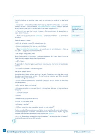 48
Edición Especial Gratuita Cuarentena Coronavirus 5º Educación Primaria
46
Decidió quedarse en segundo plano y, por el momento, no comentar lo que había
visto.
—Le advierto —amenazó el director a Fonseca, apuntándole con el dedo— que, como
vuelva a asustar a sus compañeros, removeré Roma con Santiago para que apruebe
la asignatura que le queda y le mandaré con su padre a la plantación.
—¡Pues yo le juro que lo vi! —gritó Fonseca—. Con su sombrero de ala ancha y su
capa. Era el marqués.
—¡Basta ya! ¡No quiero oír más sandeces! —sentenció don Álvaro—. A dormir todo
el mundo.
Javier se acercó a Ulises.
—¿Dónde te habías metido? Te estuve buscando.
—Estuve persiguiendo al fantasma —se rió Ulises.
—¡Calla! No está el horno para bollos —le susurró Javi, sin sonreír siquiera—. Oye, ¿y
ese gato? —preguntó, señalando a Charro.
—Un amigo —respondió Ulises.
Antes de entrar en su habitación, Ulises se desprendió de Charro. Pero aún no se
había dormido cuando alguien llamó a su puerta.
—¿Sí?... Pase…
Y apareció un chaval en pijama, portando una pequeña pluma. Se le notaba algo
cortado.
—El “Fonse” no miente —declaró muy serio.
Y le dio a Ulises la pluma.
Maquinalmente, Ulises se llevó la pluma a la nariz. Despedía un singular olor, mezcla
de clavo, canela, pimienta, tomillo… El mismo olor a especias que Ulises percibió
mientras perseguía al fantasma.
—Es del sombrero del fantasma. Yo también lo he visto. Yo fui el primero en verlo hace
un par de meses.
—¿Por qué me das a mí la pluma?
—Porque aquí nadie nos cree, y el director me regañaría. Además, yo te vi salir tras el
fantasma.
—¿Cómo te llamas?
—Nacho.
Ulises se incorporó y saludó al chico.
—¡Hola! Yo soy Ulises Cabal.
—¿Nos vas a ayudar?
—Sí. Pero antes dime una cosa: ¿qué sucede en este colegio?
Nacho explicó a Ulises que desde que habían comenzado las obras del patio estaban
ocurriendo pequeños incidentes. De las habitaciones desaparecían objetos, algunos
de valor, que más tarde aparecían en los lugares más insólitos.
—A mí me desapareció el reloj de oro de mi bisabuelo, y al día siguiente lo encontraron
en la capilla, sobre la tumba del marqués.
remover Roma con
Santiago: hacer lo
imposible por conseguir
algo
insólito: raro
sandez: tontería
no está el horno para
bollos: la situación no
está para bromas
 