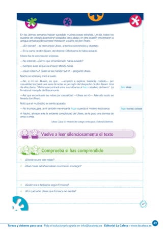 49
Editorial La Calesa - www.lacalesa.esTareas y deberes para casa Pida el solucionario gratis en info@lacalesa.es
47
Vuelve a leer silenciosamente el texto
uir
1. ¿Dónde ocurre este relato?
2. ¿Qué cosas extrañas habían ocurrido en el colegio?
3. ¿Quién era el fantasma según Fonseca?
4. ¿Por qué sabía Ulises que Fonseca no mentía?
Comprueba si has comprendido
En las últimas semanas habían sucedido muchas cosas extrañas. Un día, todos los
cuadros del colegio aparecieron colgados boca abajo; en otra ocasión encontraron la
antigua armadura del corredor metida en la cama de don Álvaro.
—¿En dónde? —le interrumpió Ulises, al tiempo sorprendido y divertido.
—En la cama de don Álvaro, del director. El fantasma lo había avisado.
Ulises iba de sorpresa en sorpresa.
—No entiendo. ¿Cómo que el fantasma lo había avisado?
—Siempre avisa lo que va a hacer. Manda notas.
—¿Qué notas? ¿A quién se las manda? ¿A ti? —preguntó Ulises.
Nacho se sonrojó y miró al suelo.
—No, a mí no…Bueno, es que… —empezó a explicar, bastante cortado— por
casualidad encontré una serie de notas en un cajón del despacho de don Álvaro. Una
de ellas decía: “Mañana encontrará entre sus sábanas al fiero caballero de hierro”. La
firmaba el marqués de Bracamonte.
—Así que encontraste las notas por casualidad —Ulises se rió—. Menudo susto se
llevaría don Álvaro.
Notó que el muchacho se sentía apurado.
—No te preocupes, a mí también me encanta fisgar cuando el misterio está cerca.
A Nacho, aliviado ante la evidente complicidad de Ulises, se le puso una sonrisa de
oreja a oreja.
Ulises Cabal. El misterio del colegio embrujado. Editorial Edelvives.
fiero: salvaje
fisgar: husmear, curiosear
 