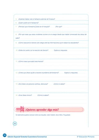 50
Edición Especial Gratuita Cuarentena Coronavirus 5º Educación Primaria
48
Si realmente quieres conocer cómo se resuelve este misterio, lee el libro. Te gustará.
¿Quieres aprender algo más?
5. ¿Quiénes habían visto el fantasma además de Fonseca?
6. ¿Quién podría ser el fantasma?
7. ¿Piensas que el fantasma podía ser el marqués? ¿Por qué?
8. ¿Por qué crees que estos incidentes ocurren en el colegio desde que habían comenzado las obras del
patio?
9. ¿Cómo reaccionó el director del colegio ante las informaciones que le daban los estudiantes?
10. ¿Estás de cuerdo con la reacción del director? Explica tu respuesta.
11. ¿Cómo crees que acabó esta historia?
12. ¿Crees que Ulises ayudó a resolver el problema del fantasma? Explica tu respuesta.
13. ¿Era Ulises una persona cariñosa, afectuosa? ¿Cómo lo sabes?
14. ¿Eras Ulises irónico? ¿Cómo lo sabes?
 