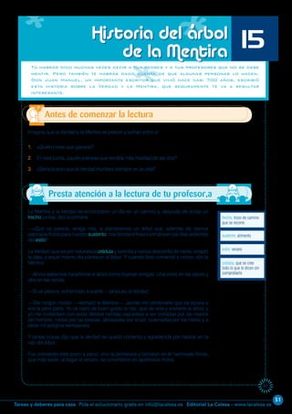 51
Editorial La Calesa - www.lacalesa.esTareas y deberes para casa Pida el solucionario gratis en info@lacalesa.es
61
La Mentira y la Verdad se encontraron un día en un camino y, después de andar un
trecho juntas, dijo la primera:
—¿Qué os parece, amiga mía, si plantáramos un árbol que, además de darnos
sabrosos frutos para nuestro sustento, nos brindara fresca sombra en los días ardientes
del estío?
La Verdad, que es por naturaleza crédula y sencilla y nunca desconfía de nadie, aceptó
la idea, y aquel mismo día plantaron el árbol. Y cuando éste comenzó a crecer, dijo la
Mentira:
—Ahora debemos repartirnos el árbol como buenas amigas. Una vivirá en las raíces y
otra en las ramas.
—Si os parece, echémoslo a suerte —propuso la Verdad.
—¡De ningún modo! —rechazó la Mentira—. Jamás me perdonaría que os tocara a
vos la peor parte. Yo os cedo de buen grado la raíz, que da vida y sostiene al árbol, y
yo me contentaré con estas débiles ramitas expuestas a ser cortadas por las manos
del hombre, roídas por las bestias, abrasadas por el sol, quemadas por los hielos y a
otros mil peligros semejantes.
Y tantas cosas dijo que la Verdad se quedó contenta y agradecida por habitar en la
raíz del árbol.
Fue creciendo éste poco a poco; vino la primavera y brotaron en él hermosas flores,
que más tarde, al llegar el verano, se convirtieron en apetitosos frutos.
Tú habrás oído muchas veces decir a tus padres y a tus profesores que no se debe
mentir. Pero también te habrás dado cuenta de que algunas personas lo hacen.
Don Juan Manuel, un importante escritor que vivió hace casi 700 años, escribió
esta historia sobre la Verdad y la Mentira, que seguramente te va a resultar
interesante.
Imagina que la Verdad y la Mentira se pelean y luchan entre sí:
1. ¿Quién crees que ganaría?
2. En esa lucha, ¿quién piensas que tendría más maldad de las dos?
3. ¿Sería bueno que la Verdad triunfara siempre en la vida?
trecho: trozo de camino
que se recorre
Antes de comenzar la lectura
Historia del árbol
de la Mentira 15
crédula: que se cree
todo lo que le dicen sin
comprobarlo
estío: verano
sustento: alimento
Presta atención a la lectura de tu profesor,a
 