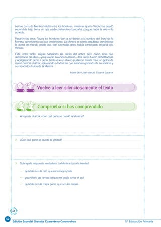 52
Edición Especial Gratuita Cuarentena Coronavirus 5º Educación Primaria
62
Así fue como la Mentira habitó entre los hombres, mientras que la Verdad se quedó
escondida bajo tierra sin que nadie pretendiera buscarla, porque nadie la veía ni la
conocía.
Pasaron los años. Todos los hombres iban a tumbarse a la sombra del árbol de la
Mentira, aprendiendo así sus enseñanzas. La Mentira se sentía orgullosa, creyéndose
la dueña del mundo desde que, con sus malas artes, había conseguido engañar a la
Verdad.
Ésta, entre tanto, seguía habitando las raíces del árbol; pero como tenía que
alimentarse de ellas —ya que eran su único sustento— las raíces fueron debilitándose
y adelgazando poco a poco, hasta que un día no pudieron resistir más: un golpe de
viento derribó el árbol, aplastando a todos los que estaban gozando de su sombra y
comiendo los frutos de la Mentira.
Infante Don Juan Manuel. El conde Lucanor.
1. Al repartir el árbol, ¿con qué parte se quedó la Mentira?
2. ¿Con qué parte se quedó la Verdad?
3. Subraya la respuesta verdadera. La Mentira dijo a la Verdad:
• quédate con la raíz, que es la mejor parte
• yo prefiero las ramas porque me gusta tomar el sol
• quédate con la mejor parte, que son las ramas
Comprueba si has comprendido
Vuelve a leer silenciosamente el texto
 