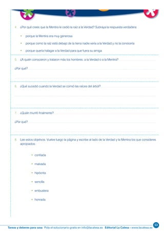 53
Editorial La Calesa - www.lacalesa.esTareas y deberes para casa Pida el solucionario gratis en info@lacalesa.es 63
4. ¿Por qué crees que la Mentira le cedió la raíz a la Verdad? Subraya la respuesta verdadera:
• porque la Mentira era muy generosa
• porque como la raíz está debajo de la tierra nadie vería a la Verdad y no la conocería
• porque quería halagar a la Verdad para que fuera su amiga
5. ¿A quién conocieron y trataron más los hombres: a la Verdad o a la Mentira?
¿Por qué?
6. ¿Qué sucedió cuando la Verdad se comió las raíces del árbol?
7. ¿Quién triunfó finalmente?
¿Por qué?
8. Lee estos objetivos. Vuelve luego la página y escribe al lado de la Verdad y la Mentira los que consideres
apropiados:
• confiada
• malvada
• hipócrita
• sencilla
• embustera
• honrada
 