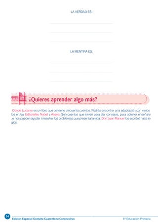 54
Edición Especial Gratuita Cuarentena Coronavirus 5º Educación Primaria
El Conde Lucanor es un libro que contiene cincuenta cuentos. Podrás encontrar una adaptación con varios de
ellos en las Editoriales Nobel y Anaya. Son cuentos que sirven para dar consejos, para obtener enseñanzas
que nos pueden ayudar a resolver los problemas que presenta la vida. Don Juan Manuel los escribió hace siete
siglos.
¿Quieres aprender algo más?
LA VERDAD ES:
LA MENTIRA ES:
 