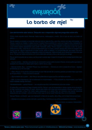 55
Editorial La Calesa - www.lacalesa.esTareas y deberes para casa Pida el solucionario gratis en info@lacalesa.es
69
Lee atentamente esta lectura. Después vas a responder algunas preguntas sobre ella.
¡Cómo llovía aquella tarde! Además había truenos, relámpagos y viento. Era lo que se dice una tarde de
perros.
Peluso estaba convidado a merendar tarta de miel en casa de Buu, pero Buu vivía al otro lado del bosque, y a
Peluso, cuando se mojaba, le daba reuma. El pobre Peluso prefería no ir, pero se imaginó a Buu trabajando la
mañana entera en la cocina para preparar la tarta. Seguro que se había gastado todas las provisiones de miel
y que ahora estaba esperándole para poder merendar juntos. Peluso suspiró y se dispuso a salir. No quería
desilusionar a Buu. Además él nunca comprendería que no fuera, porque aunque Buu tenía el corazón más
bueno que ser alguno haya tenido en este mundo, tenía un defecto: no comprendía bien las cosas. Eso es lo
que Peluso, que creía conocer en seguida a todos los batautos, había pensado de él desde la primera vez que
le vio. Por eso se había prometido a sí mismo defender siempre a Buu y ser siempre su amigo.
Peluso abrió la puerta de su casa, y ya iba a salir cuando algo mojado le empujó en la barriga haciéndole caer
sentado.
—Buenas tardes —dijo Buu sacudiendo su chorreante cuerpo sobre el pobre Peluso, de tal suerte que éste no
acababa de enterarse si había caído fuera o dentro de su casa.
—Buenas tardes, Buu —contestó Peluso muy asombrado—. Gracias por venir a pesar de la lluvia —agregó,
armándose ya un lío con todo.
—¡Pero, Peluso, si he venido precisamente por eso! Me acordé de tu reuma y pensé que sería mejor que fuera
yo el que viniera. —Y Buu se volvió a sacudir.
—¡Qué amable de tu parte! —dijo Peluso sacudiéndose el agua que Buu se había sacudido.
—Bah, no tiene importancia. Así he estrenado mi impermeable. —Y Buu enseñó su impermeable, que había
traído doblado debajo del brazo.
«Verdaderamente —pensó Peluso—, es una pena que Buu comprenda tan poco las cosas».
El pobre Buu se acercó al fuego tiritando de frío. Peluso, que ya empezaba a darse cuenta de la situación,
le trajo corriendo una toalla y lo secó. Ahora solo había una cosa que preocupaba a Peluso: ¿qué le iba a
dar de merendar a Buu? No tenía nada preparado y el pobre Buu se merecía una buena merienda
después de ese remojón. ¿Cómo le iba a decir que no tenía nada? Además, Buu no lo entendería.
Así que Peluso, confiando que una inspiración viniera en su auxilio, dijo a Buu con la mejor de sus sonrisas:
—Siéntate en la butaca y ponte cómodo, querido Buu, mientras yo voy arriba a preparar la merienda.
Consuelo Armijo. Los batautos. Editorial Miñón.
EVALUACIÓN
La tarta de miel
 