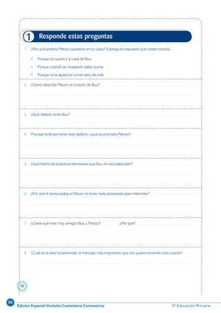 56
Edición Especial Gratuita Cuarentena Coronavirus 5º Educación Primaria
70
1. ¿Por qué prefería Peluso quedarse en su casa? Subraya la respuesta que creas correcta.
• Porque no quería ir a casa de Buu
• Porque cuando se mojaba le daba reuma
• Porque no le apetecía comer tarta de miel
2. ¿Cómo describe Peluso el corazón de Buu?
3. ¿Qué defecto tenía Buu?
4. Precisamente por tener este defecto, ¿qué se prometió Peluso?
5. ¿Qué hecho de la lectura demuestra que Buu no razonaba bien?
6. ¿Por qué le preocupaba a Peluso no tener nada preparado para merendar?
7. ¿Crees que eran muy amigos Buu y Peluso? ¿Por qué?
8. ¿Cuál es la idea fundamental, el mensaje más importante que nos quiere transmitir este cuento?
Responde estas preguntas1
 
