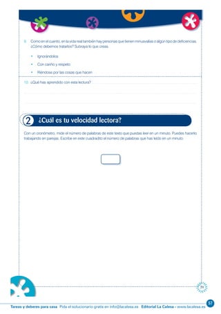 57
Editorial La Calesa - www.lacalesa.esTareas y deberes para casa Pida el solucionario gratis en info@lacalesa.es
71
9. Como en el cuento, en la vida real también hay personas que tienen minusvalías o algún tipo de deficiencias.
¿Cómo debemos tratarlos? Subraya lo que creas.
• Ignorándolos
• Con cariño y respeto
• Riéndose por las cosas que hacen
10. ¿Qué has aprendido con esta lectura?
Con un cronómetro, mide el número de palabras de este texto que puedas leer en un minuto. Puedes hacerlo
trabajando en parejas. Escribe en este cuadradito el número de palabras que has leído en un minuto:
¿Cuál es tu velocidad lectora?2
 