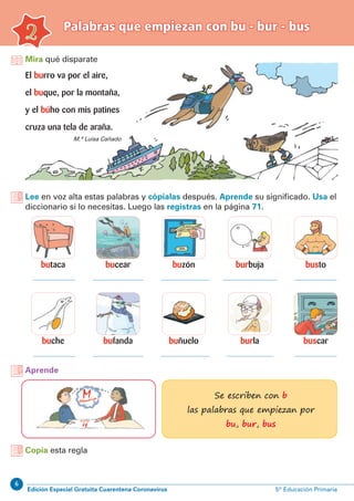 6
Edición Especial Gratuita Cuarentena Coronavirus 5º Educación Primaria
Palabras que empiezan con bu - bur - bus
2
Mira qué disparate
Lee en voz alta estas palabras y cópialas después. Aprende su significado. Usa el
diccionario si lo necesitas. Luego las registras en la página 71.
El burro va por el aire,
el buque, por la montaña,
y el búho con mis patines
cruza una tela de araña.
Aprende
Se escriben con b
las palabras que empiezan por
bu, bur, bus
M.ª Luisa Cañado
butaca
buche
buzón
buñuelo
bucear
bufanda
busto
buscar
burbuja
burla
Copia esta regla
 