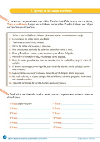 60
Edición Especial Gratuita Cuarentena Coronavirus 5º Educación PrimariaEXPRESIÓN ESCRITA 5º Educación Primaria
9
B.2. Aprendo de los buenos escritores
Lee estas comparaciones que utiliza Camilo José Cela en una de sus obras,
Viaje a la Alcarria. Luego vas a trabajar sobre ellas. Puedes trabajar con algún
compañero o compañera.
Escribe los nombres de las dos cosas que se comparan en cada una de estas
doce frases.
2. Aprendo de los buenos escritores
1. Sobre la ciudad brilla un violento cielo sonrosado, terso como un espejo.
2. La verdulera es sorda como una tapia.
3. Tiene unas manos como tenazas.
4. Carne de cabra, dura como el pedernal.
5. Una clueca pasa, rodeada de polluelos amarillos como la mies.
6. Unas golondrinas cruzan, veloces como rayos, el aire del patio.
7. Peinecillos de metal dorado, relucientes como espejos.
8. Unos feriantes guardan una piara de dos docenas de cochinillos, negros como el
carbón.
9. El ama es una mujer joven y gorda, sana como la misma salud y colorada como
una manzana.
10. Los cucharones de cobre relucen, desde la pared, limpios como la patena.
11. De vuelta al café, el viajero compra los periódicos a un niño pequeño, listo como
un ratón de sacristía.
12. Tienen la cara llena de surcos, hondos como navajazos.
1ª frase: cielo y espejo
2ª frase:
3ª frase:
4ª frase:
5ª frase:
6ª frase:
7ª frase:
8ª frase:
9ª frase:
10ª frase:
11ª frase:
12ª frase:
 