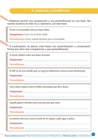 61
Editorial La Calesa - www.lacalesa.esTareas y deberes para casa Pida el solucionario gratis en info@lacalesa.esEXPRESIÓN ESCRITA 5º Educación Primaria
17
B.10. Comparación y personiﬁcación
10. Comparación y personificación
A continuación, te damos unas frases con personificación y comparación.
Tienes que decir qué comparamos y qué personificamos.
Podemos escribir una comparación y una personificación en una frase. Así,
nuestra escritura es más rica y expresiva. Lee esta frase:
El mar es incansable como un buen atleta.
Comparamos el mar con un buen atleta.
Personiﬁcamos el mar cuando decimos que es incansable.
El viento silbaba como una ﬂauta nerviosa.
Comparamos
Personiﬁcamos
El AVE es un tren amable que se traga los kilómetros como un león hambriento.
Comparamos
Personiﬁcamos
Unas nubes negras como el hollín anunciaban que iba a llover.
Comparamos
Personiﬁcamos
Aquella guitarra lloraba como una persona que sufre.
Comparamos
Personiﬁcamos
La maceta está seca como la suela de un zapato y pide agua a gritos.
Comparamos
Personiﬁcamos
 