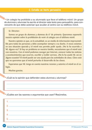 62
Edición Especial Gratuita Cuarentena Coronavirus 5º Educación Primaria
20
EXPRESIÓN ESCRITA 5º Educación Primaria C.2. Estudio un texto persuasivo
2. Estudio un texto persuasivo
Un colegio ha prohibido a su alumnado que lleve el teléfono móvil. Un grupo
de alumnos y alumnas ha escrito al director este texto para persuadirlo, para con-
vencerlo de que debe autorizar que acudan al centro con su teléfono móvil.
1.
2.
3.
4.
5.
¿Cuáles son las razones o argumentos que usan? Resúmelos.
¿Cuál es la opinión que defienden estos alumnos y alumnas?
Sr. Director:
Somos un grupo de alumnos y alumnas de 6º de primaria. Queremos exponerle
nuestra opinión sobre la prohibición de venir al colegio con el teléfono móvil.
Nuestra opinión es que, en la actualidad, es un medio de información imprescindi-
ble para todas las personas y debe acompañar siempre a su dueño. A veces estamos
en una situación apurada y el móvil nos permite pedir ayuda. ¿No le ha ocurrido a
Vd. alguna vez? Si hay un problema en nuestra familia, necesitamos que el móvil esté
con nosotros. Con el móvil podemos navegar por Internet, conocer todas las noticias
y acontecimientos que ocurren, escribir y recibir correos. ¿No lo ha usado Vd. así en
alguna ocasión? El móvil puede ser una ayuda para las actividades de clase. Claro está
que no queremos que el móvil perturbe el desarrollo de las clases.
Esperamos que Vd. tenga en cuenta nuestras razones y autorice el móvil en el co-
legio.
Muchas gracias.
 