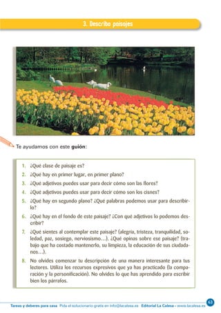 63
Editorial La Calesa - www.lacalesa.esTareas y deberes para casa Pida el solucionario gratis en info@lacalesa.es
30
EXPRESIÓN ESCRITA 5º Educación Primaria D.3. Describo paisajes
3. Describo paisajes
Te ayudamos con este guión:
1. ¿Qué clase de paisaje es?
2. ¿Qué hay en primer lugar, en primer plano?
3. ¿Qué adjetivos puedes usar para decir cómo son las ﬂores?
4. ¿Qué adjetivos puedes usar para decir cómo son los cisnes?
5. ¿Qué hay en segundo plano? ¿Qué palabras podemos usar para describir-
lo?
6. ¿Qué hay en el fondo de este paisaje? ¿Con qué adjetivos lo podemos des-
cribir?
7. ¿Qué sientes al contemplar este paisaje? (alegría, tristeza, tranquilidad, so-
ledad, paz, sosiego, nerviosismo…). ¿Qué opinas sobre ese paisaje? (tra-
bajo que ha costado mantenerlo, su limpieza, la educación de sus ciudada-
nos…).
8. No olvides comenzar tu descripción de una manera interesante para tus
lectores. Utiliza los recursos expresivos que ya has practicado (la compa-
ración y la personiﬁcación). No olvides lo que has aprendido para escribir
bien los párrafos.
 