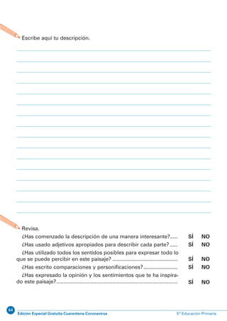 64
Edición Especial Gratuita Cuarentena Coronavirus 5º Educación PrimariaEXPRESIÓN ESCRITA 5º Educación Primaria
31
D.3. Describo paisajes
Escribe aquí tu descripción.
Revisa.
¿Has comenzado la descripción de una manera interesante?.....
¿Has usado adjetivos apropiados para describir cada parte? .....
¿Has utilizado todos los sentidos posibles para expresar todo lo
que se puede percibir en este paisaje? ............................................
¿Has escrito comparaciones y personificaciones?.......................
¿Has expresado la opinión y los sentimientos que te ha inspira-
do este paisaje?..................................................................................
SÍ NO
SÍ NO
SÍ NO
SÍ NO
SÍ NO
 