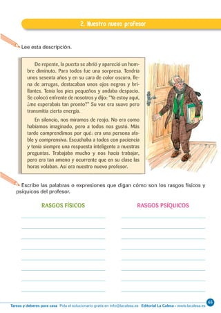 65
Editorial La Calesa - www.lacalesa.esTareas y deberes para casa Pida el solucionario gratis en info@lacalesa.es
EXPRESIÓN ESCRITA 5º Educación Primaria
41
E.2. Nuestro nuevo profesor
2. Nuestro nuevo profesor
Lee esta descripción.
Escribe las palabras o expresiones que digan cómo son los rasgos físicos y
psíquicos del profesor.
De repente, la puerta se abrió y apareció un hom-
bre diminuto. Para todos fue una sorpresa. Tendría
unos sesenta años y en su cara de color oscuro, lle-
na de arrugas, destacaban unos ojos negros y bri-
llantes. Tenía los pies pequeños y andaba despacio.
Se colocó enfrente de nosotros y dijo: “Ya estoy aquí,
¿me esperabais tan pronto?” Su voz era suave pero
transmitía cierta energía.
En silencio, nos miramos de reojo. No era como
habíamos imaginado, pero a todos nos gustó. Más
tarde comprendimos por qué: era una persona afa-
ble y comprensiva. Escuchaba a todos con paciencia
y tenía siempre una respuesta inteligente a nuestras
preguntas. Trabajaba mucho y nos hacía trabajar,
pero era tan ameno y ocurrente que en su clase las
horas volaban. Así era nuestro nuevo profesor.
RASGOS FÍSICOS RASGOS PSÍQUICOS
 