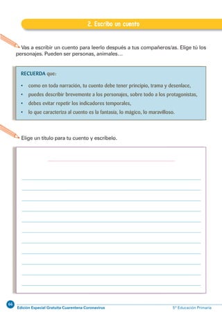 66
Edición Especial Gratuita Cuarentena Coronavirus 5º Educación PrimariaEXPRESIÓN ESCRITA 5º Educación Primaria
65
Vas a escribir un cuento para leerlo después a tus compañeros/as. Elige tú los
personajes. Pueden ser personas, animales…
2. Escribo un cuento
G.2. Escribo un cuento
Elige un título para tu cuento y escríbelo.
RECUERDA que:
• como en toda narración, tu cuento debe tener principio, trama y desenlace,
• puedes describir brevemente a los personajes, sobre todo a los protagonistas,
• debes evitar repetir los indicadores temporales,
• lo que caracteriza al cuento es la fantasía, lo mágico, lo maravilloso.
 
