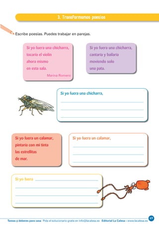 69
Editorial La Calesa - www.lacalesa.esTareas y deberes para casa Pida el solucionario gratis en info@lacalesa.es
EXPRESIÓN ESCRITA 5º Educación Primaria
83
Escribe poesías. Puedes trabajar en parejas.
I.3. Transformamos poesías
3. Transformamos poesías
Si yo fuera una chicharra,
tocaría el violín
ahora mismo
en esta sala.
Marina Romero
Si yo fuera una chicharra,
cantaría y bailaría
moviendo solo
una pata.
Si yo fuera una chicharra,
Si yo fuera un calamar,Si yo fuera un calamar,
pintaría con mi tinta
las estrellitas
de mar.
Si yo fuera
 