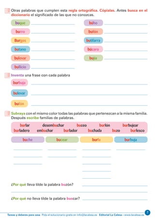 7
Editorial La Calesa - www.lacalesa.esTareas y deberes para casa Pida el solucionario gratis en info@lacalesa.es
buque búho
burro bufón
Burgos butifarra
butano búcaro
bulevar bujía
bullicio
Otras palabras que cumplen esta regla ortográfica. Cópialas. Antes busca en el
diccionario el significado de las que no conozcas.
burbuja
bulevar
bufón
Inventa una frase con cada palabra
Subraya con el mismo color todas las palabras que pertenezcan a la misma familia.
Después escribe familias de palabras.
buche bucear burla burbuja
burlar desembuchar buceo burlón burbujear
burladero embuchar burlador buchada buzo burlesco
¿Por qué lleva tilde la palabra buzón?
¿Por qué no lleva tilde la palabra buscar?
 