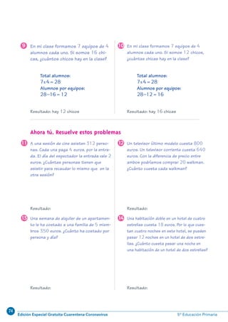 74
Edición Especial Gratuita Cuarentena Coronavirus 5º Educación Primaria
9
Resultado: Resultado:
Resultado: Resultado:
En mi clase formamos 7 equipos de 4
alumnos cada uno. Si somos 16 chi-
cas, ¿cuántos chicos hay en la clase?
9 En mi clase formamos 7 equipos de 4
alumnos cada uno. Si somos 12 chicos,
¿cuántas chicas hay en la clase?
10
Un televisor último modelo cuesta 800
euros. Un televisor corriente cuesta 640
euros. Con la diferencia de precio entre
ambos podríamos comprar 20 walkman.
¿Cuánto cuesta cada walkman?
12
Una habitación doble en un hotel de cuatro
estrellas cuesta 18 euros. Por lo que cues-
tan cuatro noches en este hotel, se pueden
pasar 12 noches en un hotel de dos estre-
llas. ¿Cuánto cuesta pasar una noche en
una habitación de un hotel de dos estrellas?
14Una semana de alquiler de un apartamen-
to le ha costado a una familia de 5 miem-
bros 350 euros. ¿Cuánto ha costado por
persona y día?
13
A una sesión de cine asisten 312 perso-
nas. Cada una paga 4 euros. por la entra-
da. El día del espectador la entrada vale 2
euros. ¿Cuántas personas tienen que
asistir para recaudar lo mismo que en la
otra sesión?
11
Total alumnos:
7x4=28
Alumnos por equipos:
28–16=12
Resultado: hay 12 chicos
Total alumnos:
7x4=28
Alumnos por equipos:
28–12=16
Resultado: hay 16 chicas
Ahora tú. Resuelve estos problemas
N09-1/16:N09-1/16 25/5/11 13:38 Página 9
 