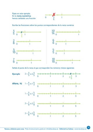 75
Editorial La Calesa - www.lacalesa.esTareas y deberes para casa Pida el solucionario gratis en info@lacalesa.es
16
3–
5
2–
8
7–
9
6–
6
5–
5
5—
10
10—
14
10—
10
3–
5
0 1
0 1
0 1
0 1
0 1
0 1
0 1
0 1

Escribe las fracciones sobre los puntos correspondientes de la recta numérica
Señala el punto de la recta al que corresponden los números mixtos siguientes
Ejemplo 3 32+– ó 2 –
5 5 3
2 –
5
10 2 3

4 41+– ó 1 –
7 7
5 51+– ó 1 –
6 6
1 12+– ó 2 –
9 9
5 52+– ó 2 –
8 8
Ahora, tú
10 2 3
10 2 3
10 2 3
10 2 3
2–
4
0 1
Fíjate en este ejemplo.
En la recta numérica
hemos señalado una fracción

N09-1/16:N09-1/16 25/5/11 13:38 Página 16
 
